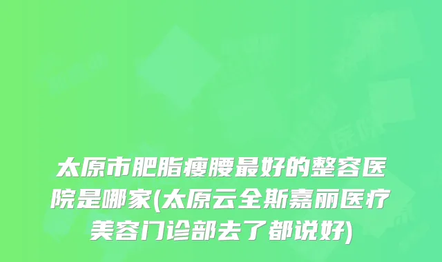 太原市肥脂瘦腰好的整容医院是哪家(太原云全斯嘉丽医疗美容门诊部去了都说好)
