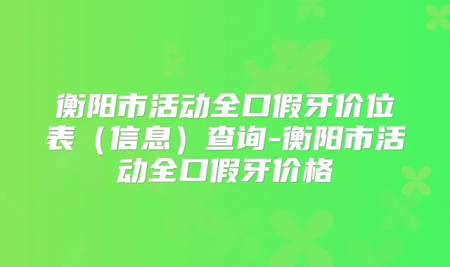 衡阳市活动全口假牙价位表(信息)查询-衡阳市活动全口假牙价格
