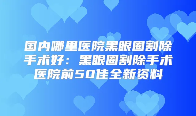 国内哪里医院黑眼圈割除手术好：黑眼圈割除手术医院前50佳全新资料