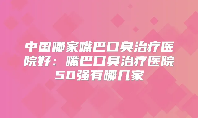 中国哪家嘴巴口臭医院好:嘴巴口臭医院50强有哪几家