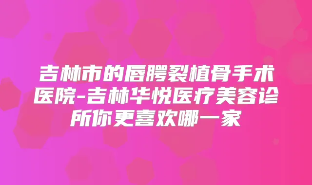 吉林市的唇腭裂植骨手术医院-吉林华悦医疗美容诊所你更喜欢哪一家