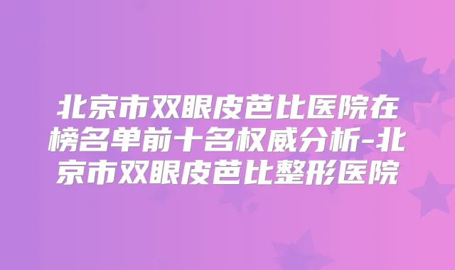 北京市双眼皮芭比医院在榜名单前十名分析-北京市双眼皮芭比整形医院