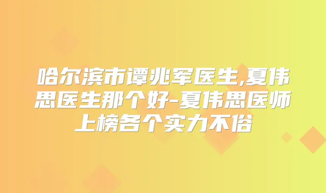哈尔滨市谭兆军医生,夏伟思医生那个好-夏伟思医师上榜各个实力不俗