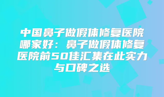 中国鼻子做假体修复医院哪家好：鼻子做假体修复医院前50佳汇集在此实力与口碑之选
