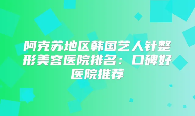 阿克苏地区韩国艺人针整形美容医院排名：口碑好医院推荐