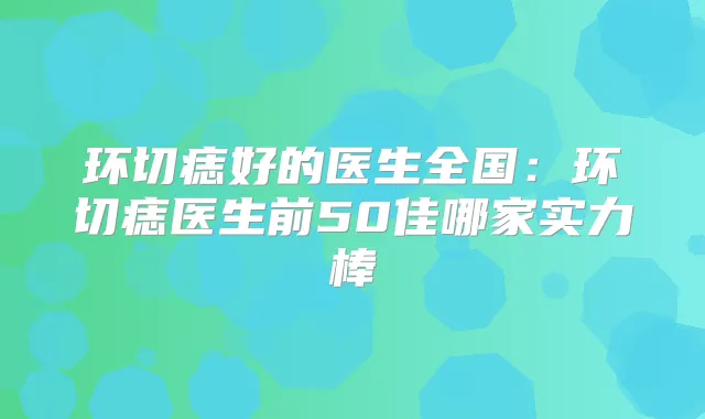 环切痣好的医生全国：环切痣医生前50佳哪家实力棒