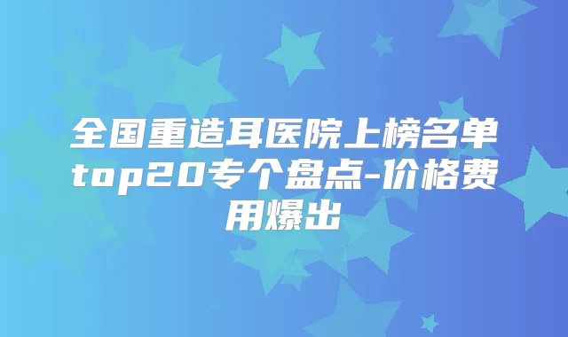 全国重造耳医院上榜名单top20专个盘点-价格费用爆出
