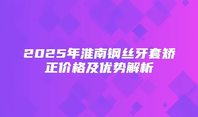 2025年淮南钢丝牙套矫正价格及优势解析