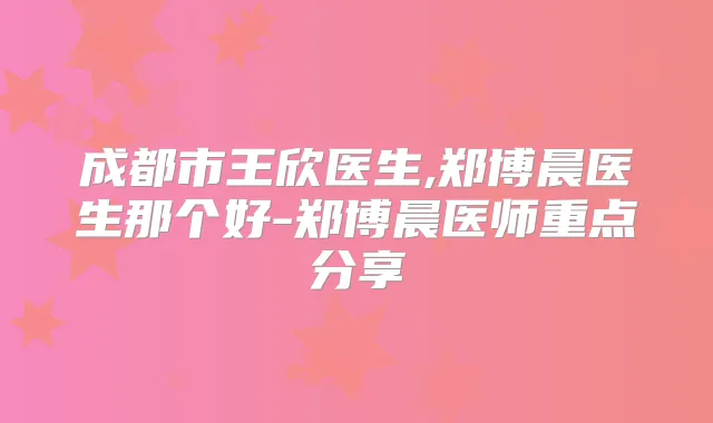 成都市王欣医生,郑博晨医生那个好-郑博晨医师重点分享
