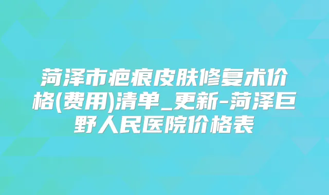 菏泽市疤痕皮肤修复术价格(费用)清单_更新-菏泽巨野人民医院价格表