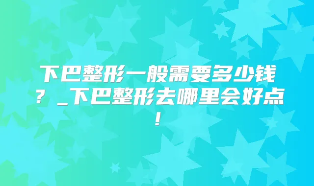 下巴整形一般需要多少钱？_下巴整形去哪里会好点!