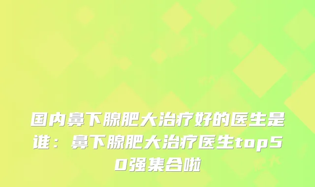 国内鼻下腺肥大好的医生是谁：鼻下腺肥大医生top50强集合啦