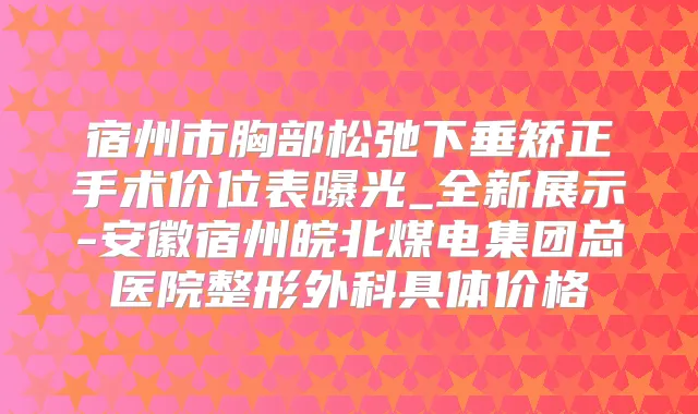 宿州市胸部松弛下垂矫正手术价位表曝光_全新展示-安徽宿州皖北煤电集团总医院整形外科具体价格