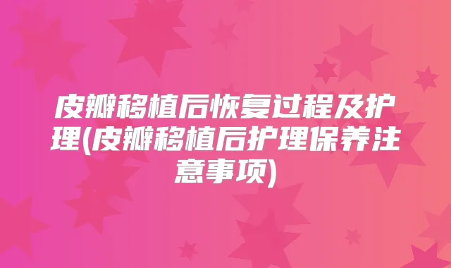 皮瓣移植后恢复过程及护理(皮瓣移植后护理保养注意事项)