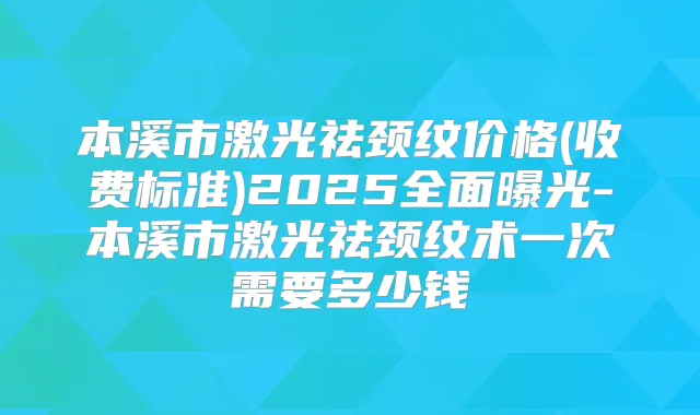 本溪市激光祛颈纹价格(收费标准)2025全面曝光-本溪市激光祛颈纹术一次需要多少钱