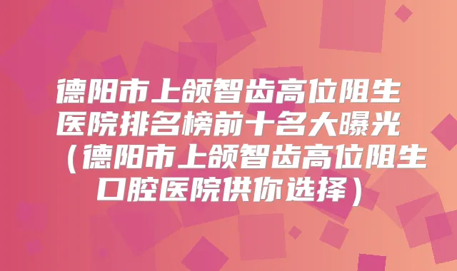 德阳市上颌智齿高位阻生医院排名榜前十名大曝光（德阳市上颌智齿高位阻生口腔医院供你选择）