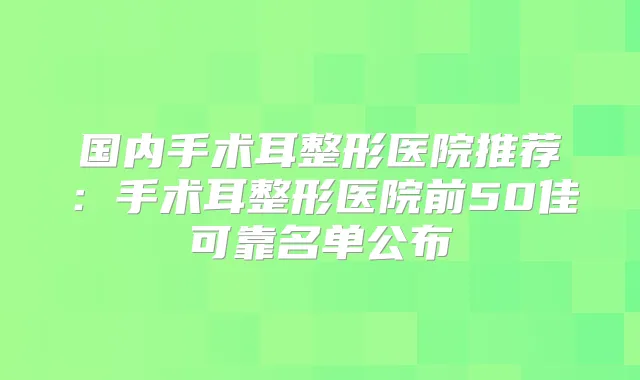 国内手术耳整形医院推荐：手术耳整形医院前50佳可靠名单公布