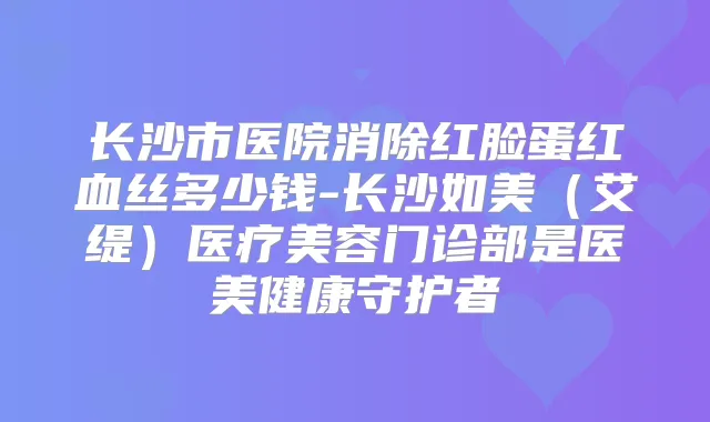 长沙市医院消除红脸蛋红血丝多少钱-长沙如美(艾缇)医疗美容门诊部是医美健康守护者