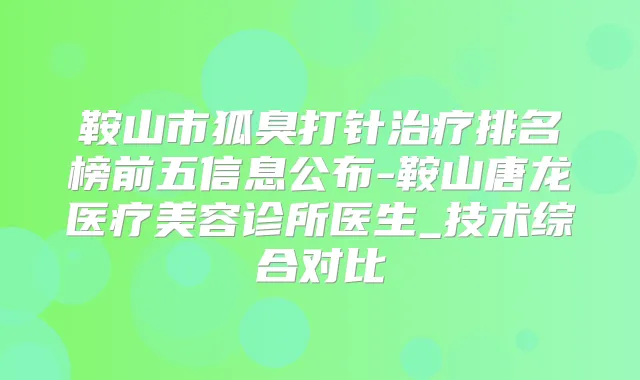 鞍山市狐臭打针排名榜前五信息公布-鞍山唐龙医疗美容诊所医生_技术综合对比