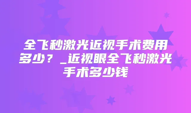 全飞秒激光近视手术费用多少？_近视眼全飞秒激光手术多少钱
