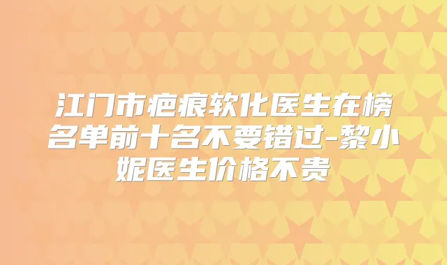 江门市疤痕软化医生在榜名单前十名不要错过-黎小妮医生价格不贵