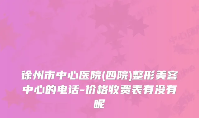 徐州市中心医院(四院)整形美容中心的电话-价格收费表有没有呢