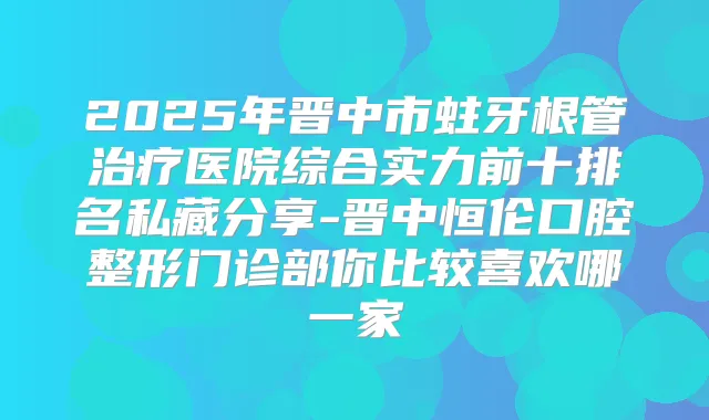 2025年晋中市蛀牙根管医院综合实力前十排名私藏分享-晋中恒伦口腔整形门诊部你比较喜欢哪一家