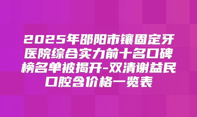 2025年邵阳市镶固定牙医院综合实力前十名口碑榜名单被揭开-双清谢益民口腔含价格一览表
