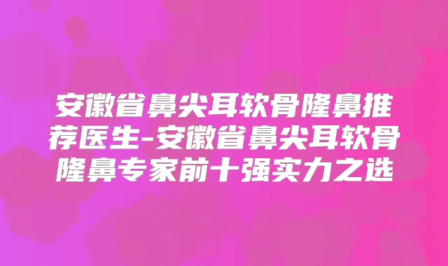 安徽省鼻尖耳软骨隆鼻推荐医生-安徽省鼻尖耳软骨隆鼻专家前十强实力之选