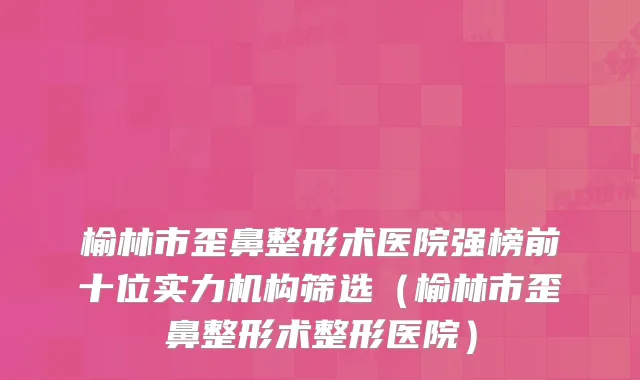 榆林市歪鼻整形术医院强榜前十位实力机构筛选（榆林市歪鼻整形术整形医院）
