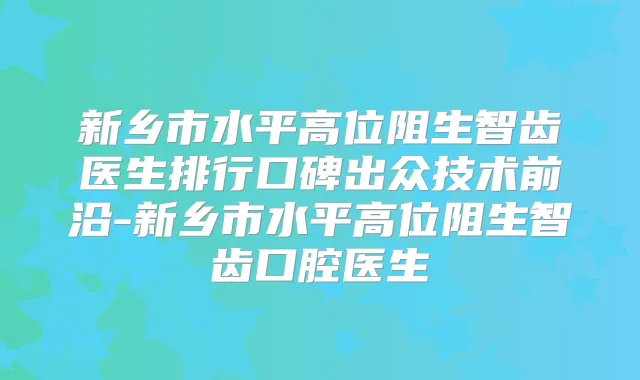 新乡市水平高位阻生智齿医生排行口碑出众技术前沿-新乡市水平高位阻生智齿口腔医生