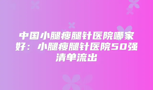 中国小腿瘦腿针医院哪家好:小腿瘦腿针医院50强清单流出