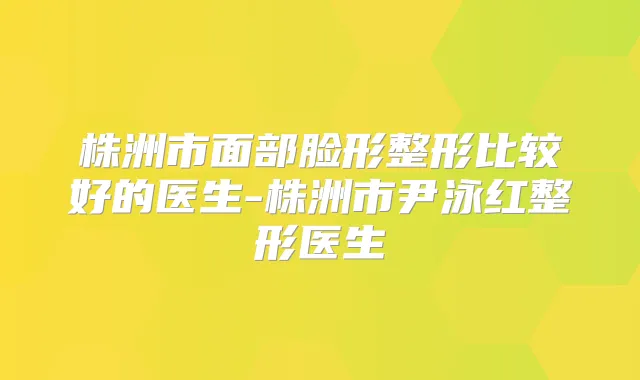 株洲市面部脸形整形比较好的医生-株洲市尹泳红整形医生