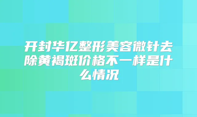 开封华亿整形美容微针去除黄褐斑价格不一样是什么情况