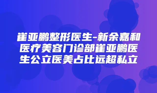 崔亚鹏整形医生-新余嘉和医疗美容门诊部崔亚鹏医生公立医美占比远超私立