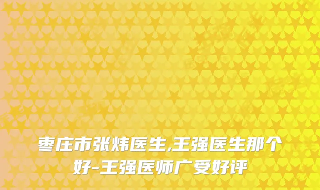 枣庄市张炜医生,王强医生那个好-王强医师广受好评