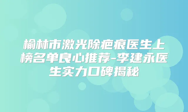 榆林市激光除疤痕医生上榜名单良心推荐-李建永医生实力口碑揭秘