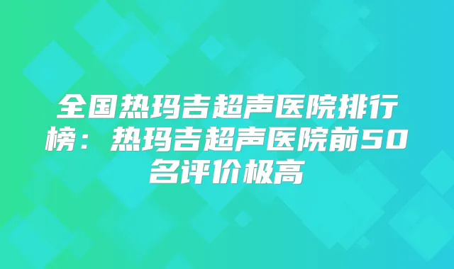 全国热玛吉超声医院排行榜：热玛吉超声医院前50名评价极高
