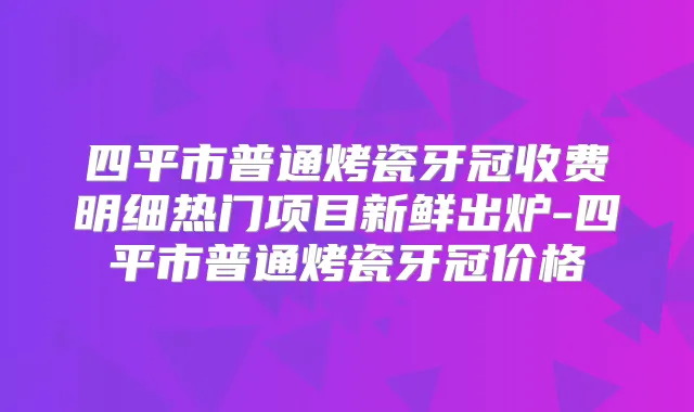 四平市普通烤瓷牙冠收费明细热门项目新鲜出炉-四平市普通烤瓷牙冠价格