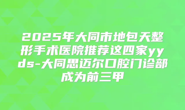 2025年大同市地包天整形手术医院推荐这四家yyds-大同思迈尔口腔门诊部成为前三甲