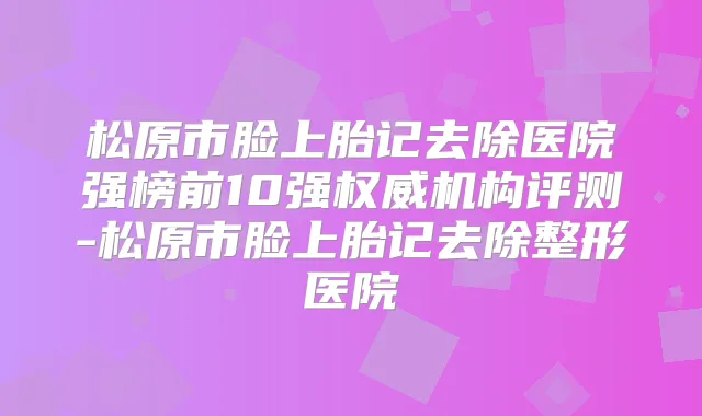 松原市脸上胎记去除医院强榜前10强机构评测-松原市脸上胎记去除整形医院