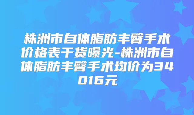 株洲市自体脂肪丰臀手术价格表干货曝光-株洲市自体脂肪丰臀手术均价为34016元