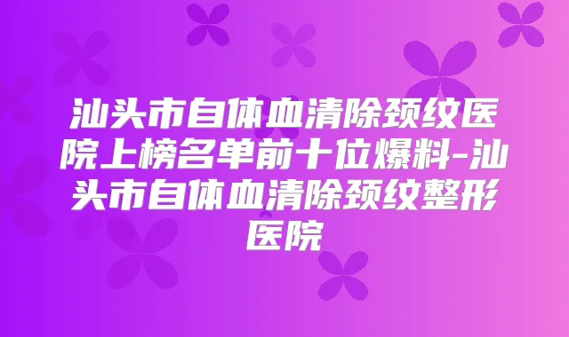汕头市自体血清除颈纹医院上榜名单前十位爆料-汕头市自体血清除颈纹整形医院