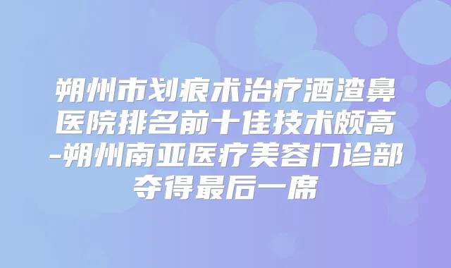朔州市划痕术酒渣鼻医院排名前十佳技术颇高-朔州南亚医疗美容门诊部夺得后一席