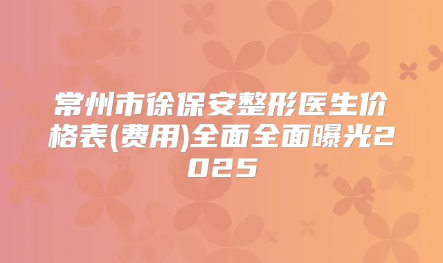 常州市徐保安整形医生价格表(费用)全面全面曝光2025