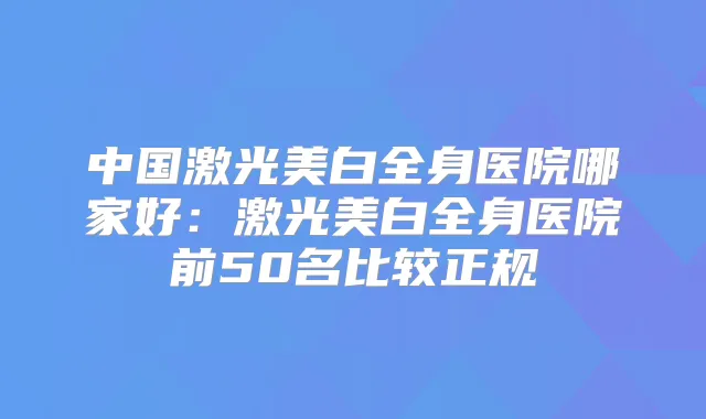 中国激光美白全身医院哪家好：激光美白全身医院前50名比较正规