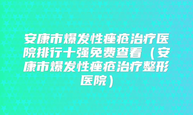 安康市爆发性痤疮医院排行十强免费查看（安康市爆发性痤疮整形医院）