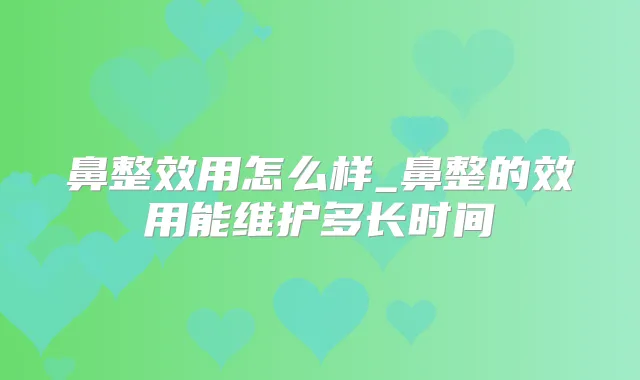 鼻整效用怎么样_鼻整的效用能维护多长时间