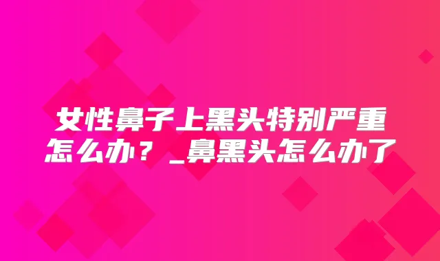 女性鼻子上黑头特别严重怎么办?_鼻黑头怎么办了
