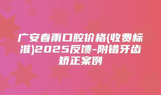 广安春雨口腔价格(收费标准)2025反馈-附错牙齿矫正案例